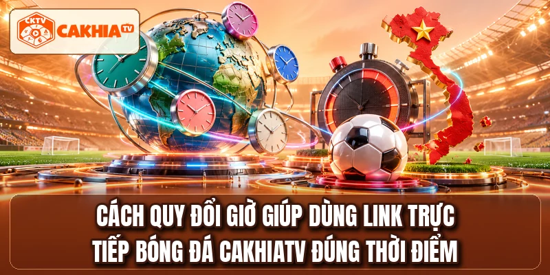 Cách quy đổi giờ giúp dùng link trực tiếp bóng đá CAKHIATV đúng thời điểm